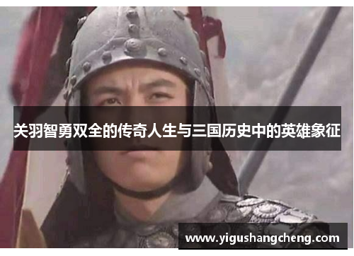 关羽智勇双全的传奇人生与三国历史中的英雄象征